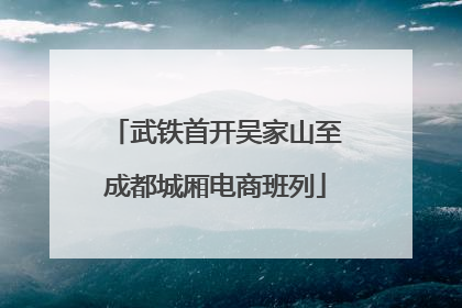 武铁首开吴家山至成都城厢电商班列